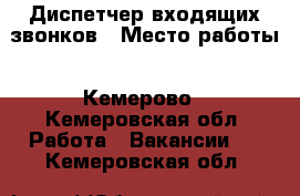 Диспетчер входящих звонков › Место работы ­ Кемерово - Кемеровская обл. Работа » Вакансии   . Кемеровская обл.